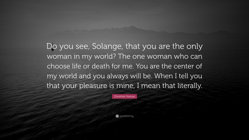 Christine Feehan Quote: “Do you see, Solange, that you are the only woman in my world? The one woman who can choose life or death for me. You are the center of my world and you always will be. When I tell you that your pleasure is mine, I mean that literally.”