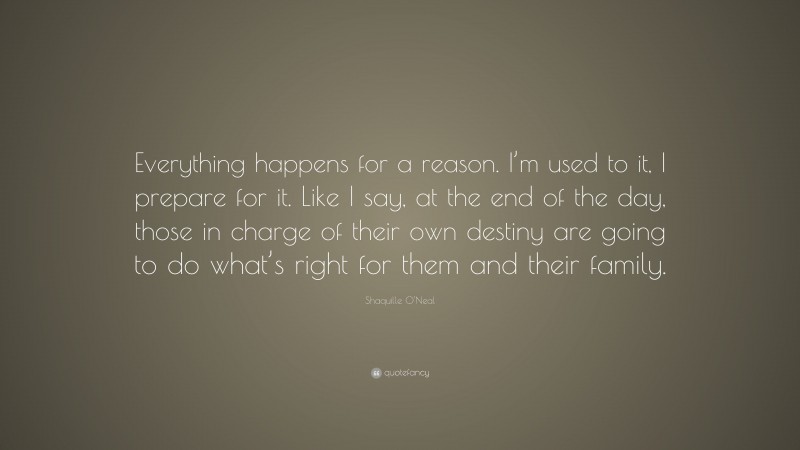 Shaquille O'Neal Quote: “Everything happens for a reason. I’m used to it, I prepare for it. Like I say, at the end of the day, those in charge of their own destiny are going to do what’s right for them and their family.”