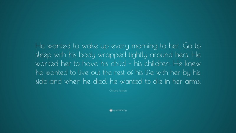 Christine Feehan Quote: “He wanted to wake up every morning to her. Go to sleep with his body wrapped tightly around hers. He wanted her to have his child – his children. He knew he wanted to live out the rest of his life with her by his side and when he died, he wanted to die in her arms.”