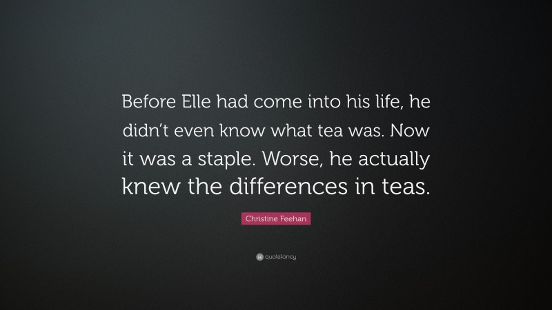 Christine Feehan Quote: “Before Elle had come into his life, he didn’t even know what tea was. Now it was a staple. Worse, he actually knew the differences in teas.”