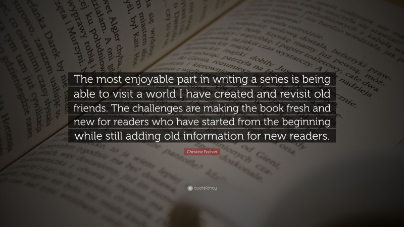 Christine Feehan Quote: “The most enjoyable part in writing a series is being able to visit a world I have created and revisit old friends. The challenges are making the book fresh and new for readers who have started from the beginning while still adding old information for new readers.”