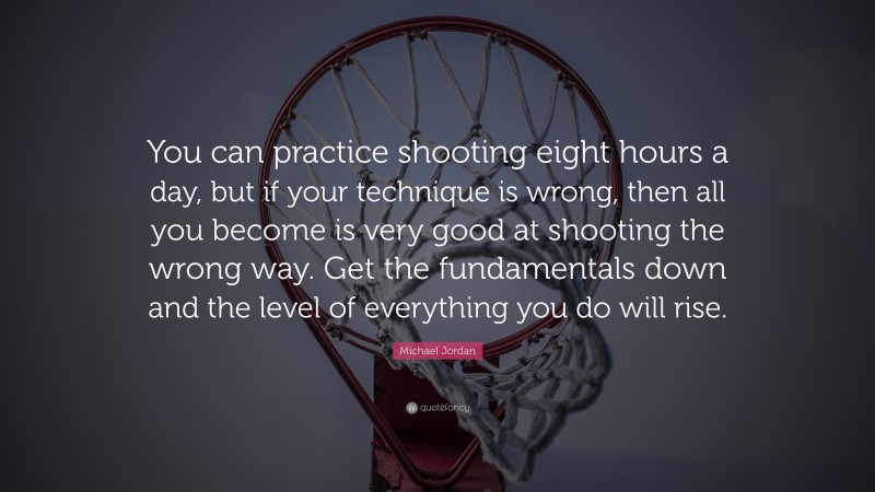 Michael Jordan Quote: “You can practice shooting eight hours a day, but if your technique is wrong, then all you become is very good at shooting the wrong way. Get the fundamentals down and the level of everything you do will rise.”