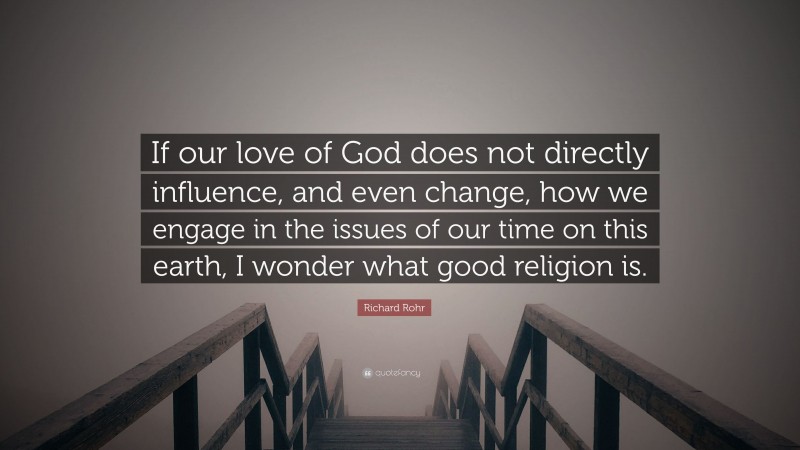 Richard Rohr Quote: “If our love of God does not directly influence, and even change, how we engage in the issues of our time on this earth, I wonder what good religion is.”