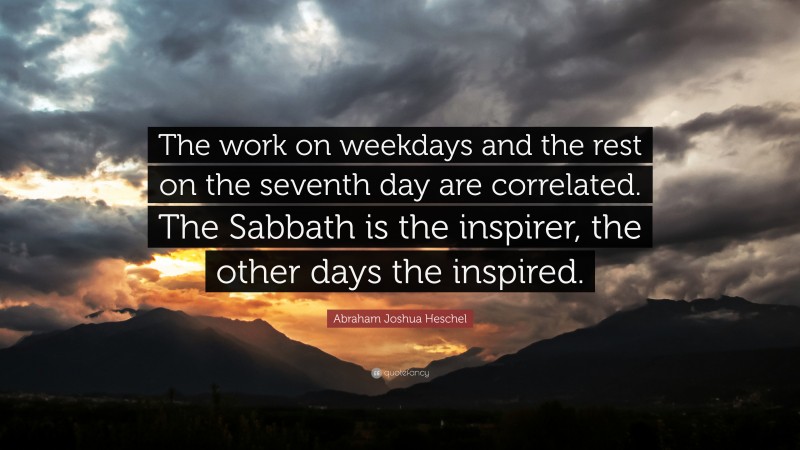 Abraham Joshua Heschel Quote: “The work on weekdays and the rest on the seventh day are correlated. The Sabbath is the inspirer, the other days the inspired.”