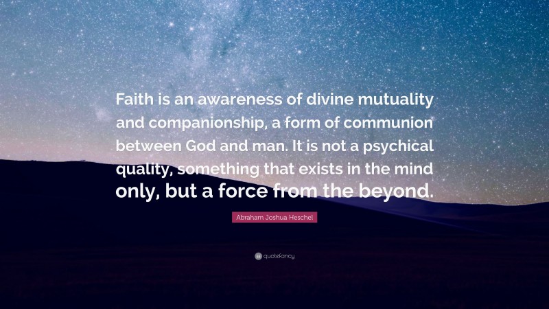 Abraham Joshua Heschel Quote: “Faith is an awareness of divine mutuality and companionship, a form of communion between God and man. It is not a psychical quality, something that exists in the mind only, but a force from the beyond.”