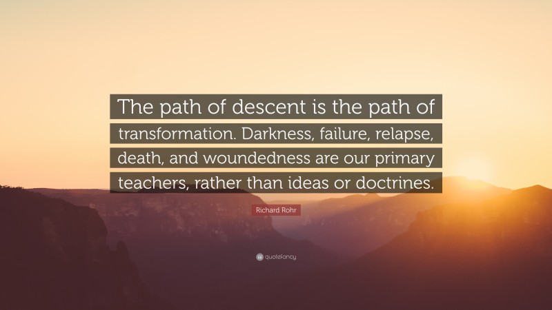 Richard Rohr Quote: “The path of descent is the path of transformation. Darkness, failure, relapse, death, and woundedness are our primary teachers, rather than ideas or doctrines.”