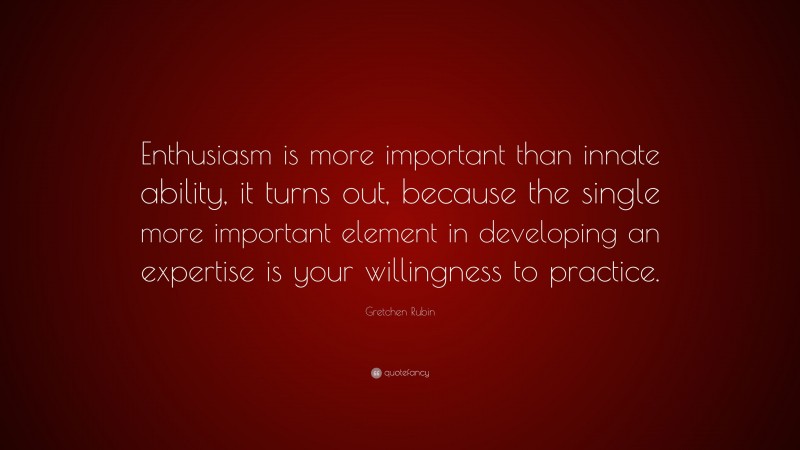 Gretchen Rubin Quote: “Enthusiasm is more important than innate ability, it turns out, because the single more important element in developing an expertise is your willingness to practice.”