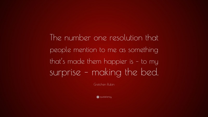 Gretchen Rubin Quote: “The number one resolution that people mention to me as something that’s made them happier is – to my surprise – making the bed.”