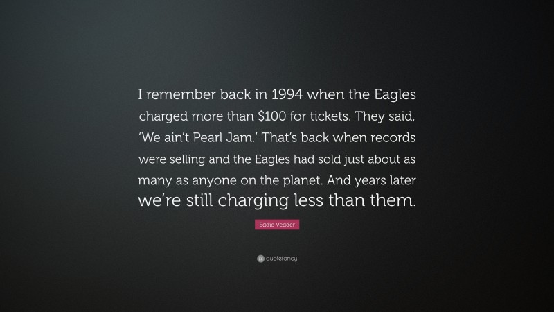Eddie Vedder Quote: “I remember back in 1994 when the Eagles charged more than $100 for tickets. They said, ‘We ain’t Pearl Jam.’ That’s back when records were selling and the Eagles had sold just about as many as anyone on the planet. And years later we’re still charging less than them.”