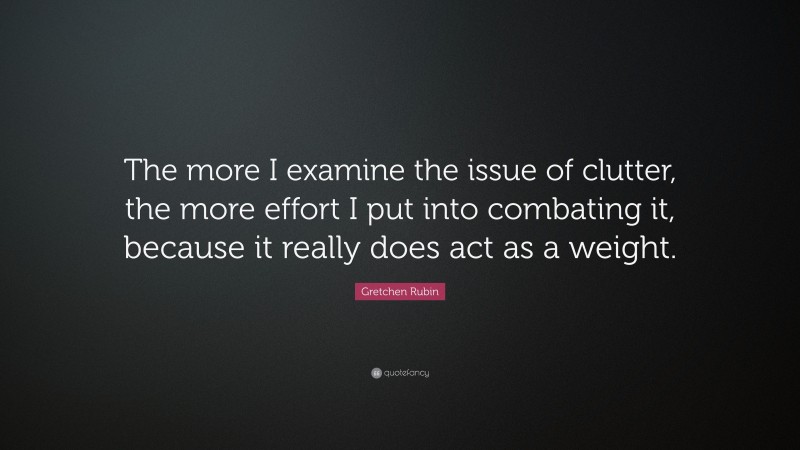 Gretchen Rubin Quote: “The more I examine the issue of clutter, the more effort I put into combating it, because it really does act as a weight.”