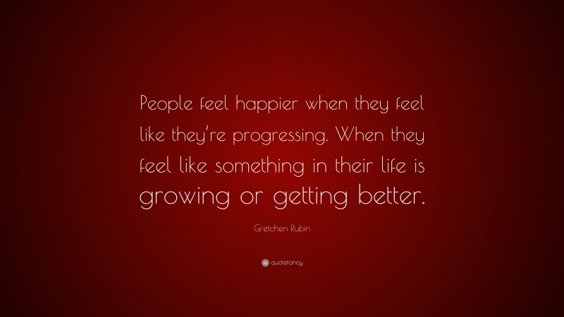 Gretchen Rubin Quote: “People feel happier when they feel like they’re progressing. When they feel like something in their life is growing or getting better.”