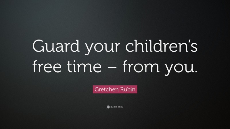 Gretchen Rubin Quote: “Guard your children’s free time – from you.”