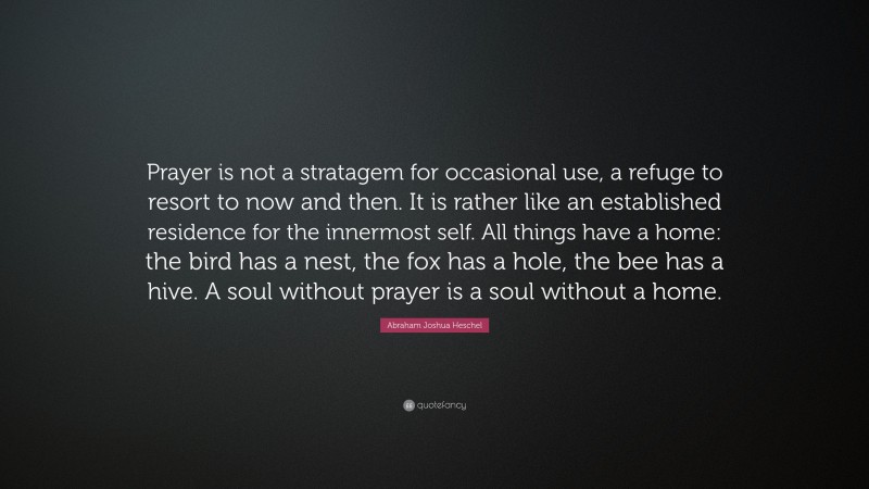 Abraham Joshua Heschel Quote: “Prayer is not a stratagem for occasional use, a refuge to resort to now and then. It is rather like an established residence for the innermost self. All things have a home: the bird has a nest, the fox has a hole, the bee has a hive. A soul without prayer is a soul without a home.”