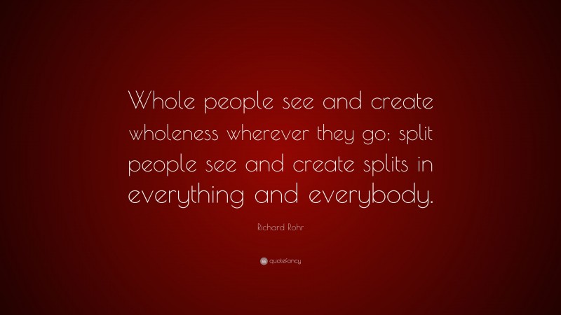 Richard Rohr Quote: “Whole people see and create wholeness wherever they go; split people see and create splits in everything and everybody.”