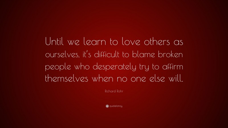 Richard Rohr Quote: “Until we learn to love others as ourselves, it’s difficult to blame broken people who desperately try to affirm themselves when no one else will.”