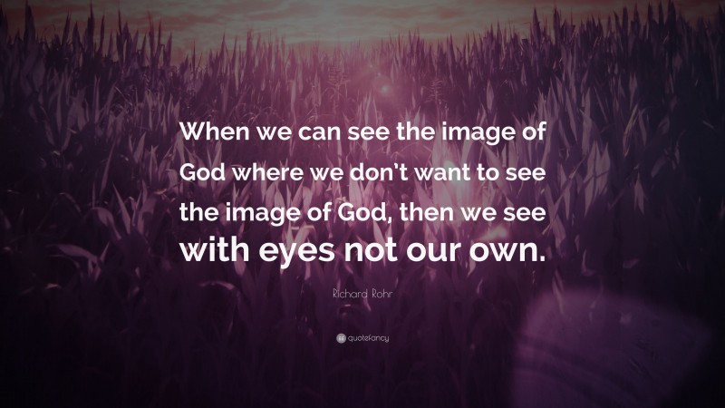 Richard Rohr Quote: “When we can see the image of God where we don’t want to see the image of God, then we see with eyes not our own.”