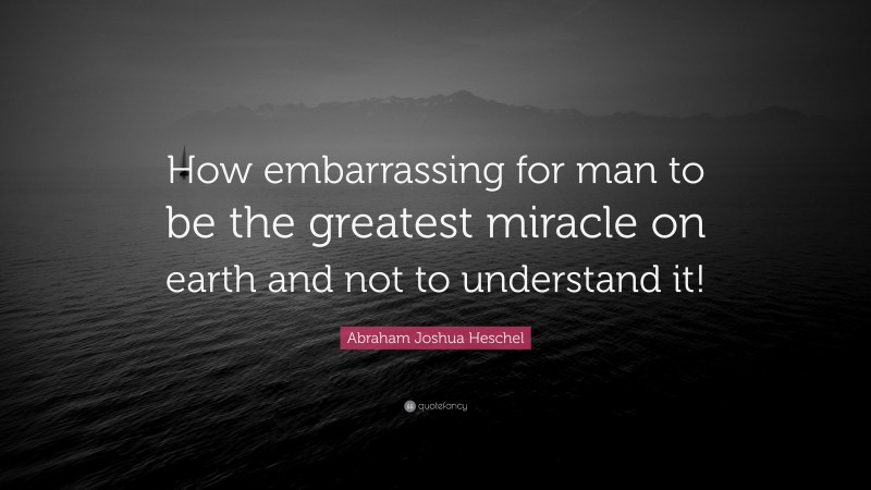Abraham Joshua Heschel Quote: “How embarrassing for man to be the greatest miracle on earth and not to understand it!”