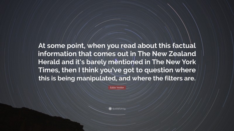 Eddie Vedder Quote: “At some point, when you read about this factual information that comes out in The New Zealand Herald and it’s barely mentioned in The New York Times, then I think you’ve got to question where this is being manipulated, and where the filters are.”