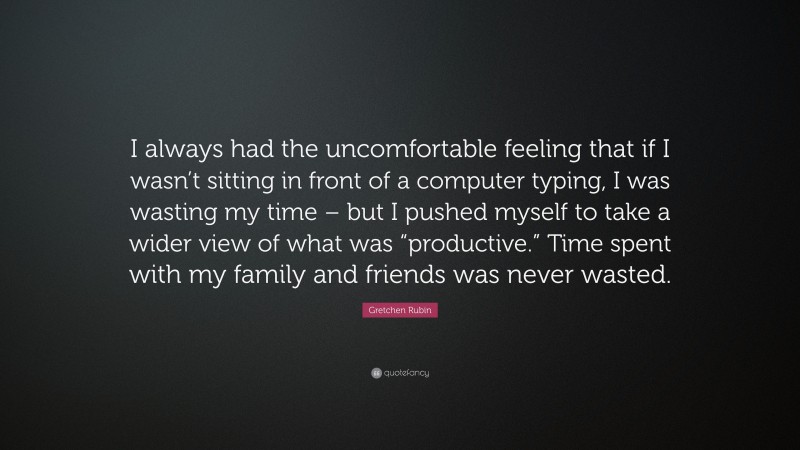 Gretchen Rubin Quote: “I always had the uncomfortable feeling that if I wasn’t sitting in front of a computer typing, I was wasting my time – but I pushed myself to take a wider view of what was “productive.” Time spent with my family and friends was never wasted.”