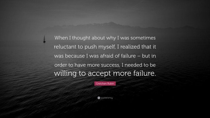Gretchen Rubin Quote: “When I thought about why I was sometimes reluctant to push myself, I realized that it was because I was afraid of failure – but in order to have more success, I needed to be willing to accept more failure.”