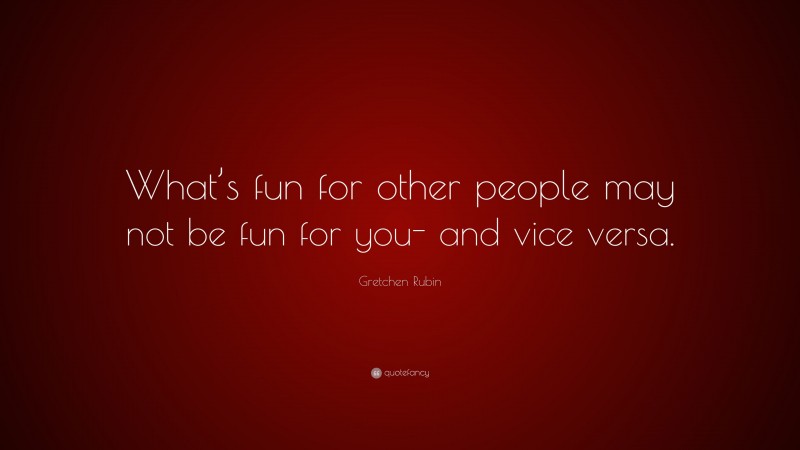 Gretchen Rubin Quote: “What’s fun for other people may not be fun for you- and vice versa.”