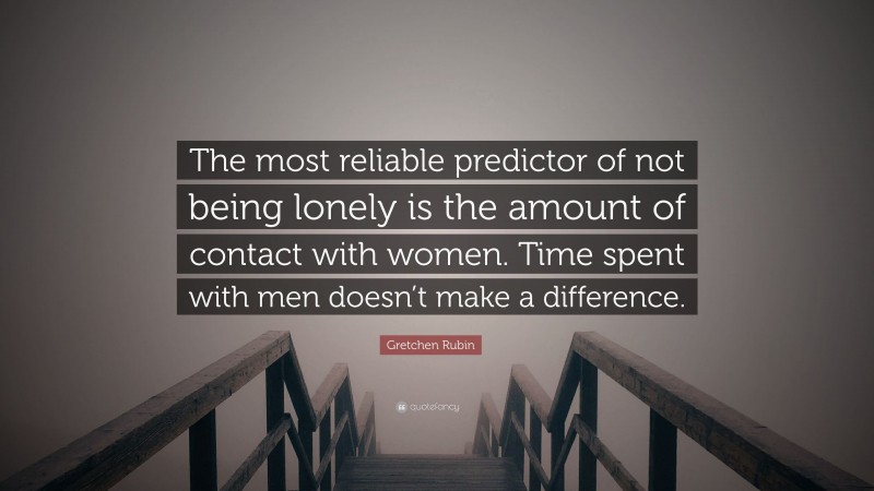 Gretchen Rubin Quote: “The most reliable predictor of not being lonely is the amount of contact with women. Time spent with men doesn’t make a difference.”