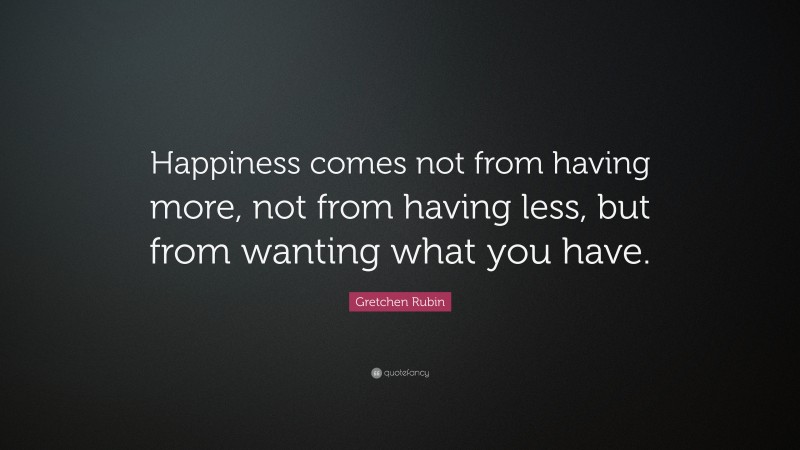 Gretchen Rubin Quote: “Happiness comes not from having more, not from having less, but from wanting what you have.”