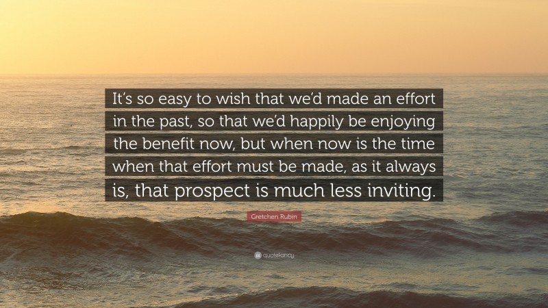 Gretchen Rubin Quote: “It’s so easy to wish that we’d made an effort in the past, so that we’d happily be enjoying the benefit now, but when now is the time when that effort must be made, as it always is, that prospect is much less inviting.”