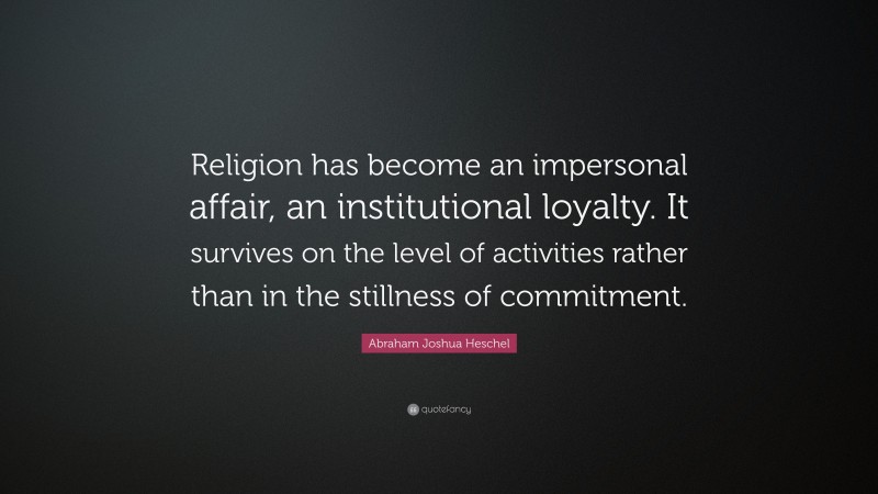 Abraham Joshua Heschel Quote: “Religion has become an impersonal affair, an institutional loyalty. It survives on the level of activities rather than in the stillness of commitment.”