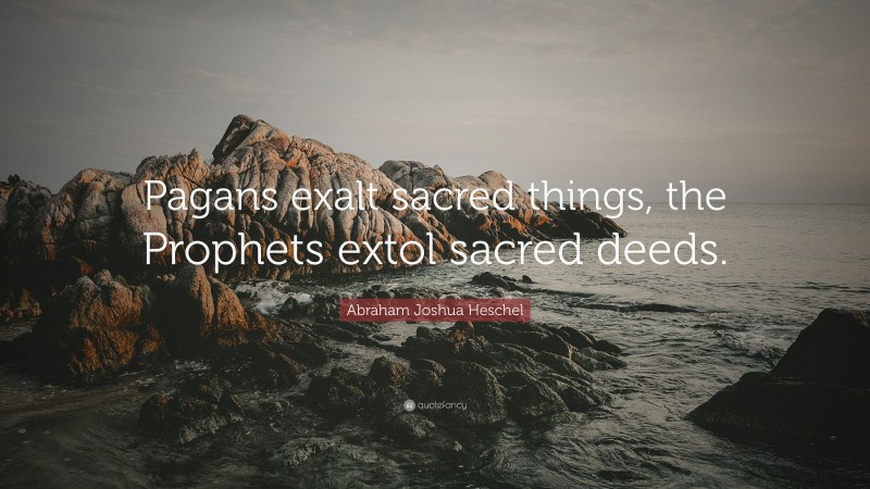Abraham Joshua Heschel Quote: “Pagans exalt sacred things, the Prophets extol sacred deeds.”