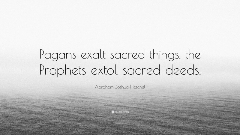 Abraham Joshua Heschel Quote: “Pagans exalt sacred things, the Prophets extol sacred deeds.”