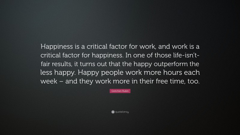 Gretchen Rubin Quote: “Happiness is a critical factor for work, and work is a critical factor for happiness. In one of those life-isn’t-fair results, it turns out that the happy outperform the less happy. Happy people work more hours each week – and they work more in their free time, too.”