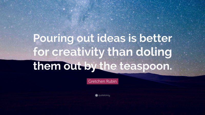 Gretchen Rubin Quote: “Pouring out ideas is better for creativity than doling them out by the teaspoon.”