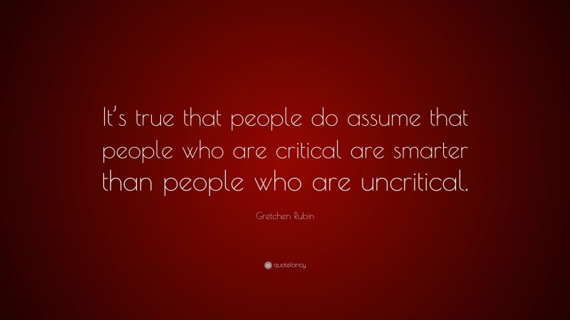 Gretchen Rubin Quote: “It’s true that people do assume that people who are critical are smarter than people who are uncritical.”