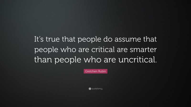 Gretchen Rubin Quote: “It’s true that people do assume that people who are critical are smarter than people who are uncritical.”