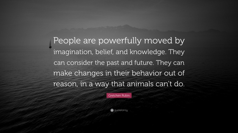 Gretchen Rubin Quote: “People are powerfully moved by imagination, belief, and knowledge. They can consider the past and future. They can make changes in their behavior out of reason, in a way that animals can’t do.”