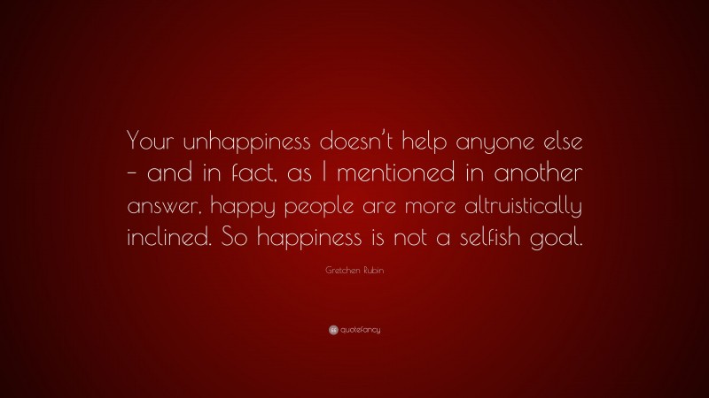 Gretchen Rubin Quote: “Your unhappiness doesn’t help anyone else – and in fact, as I mentioned in another answer, happy people are more altruistically inclined. So happiness is not a selfish goal.”