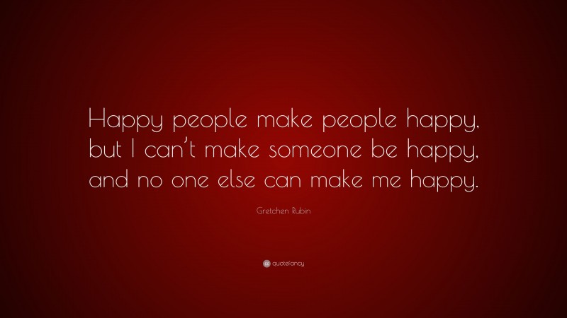 Gretchen Rubin Quote: “Happy people make people happy, but I can’t make someone be happy, and no one else can make me happy.”