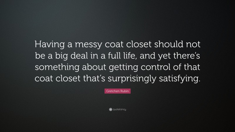 Gretchen Rubin Quote: “Having a messy coat closet should not be a big deal in a full life, and yet there’s something about getting control of that coat closet that’s surprisingly satisfying.”