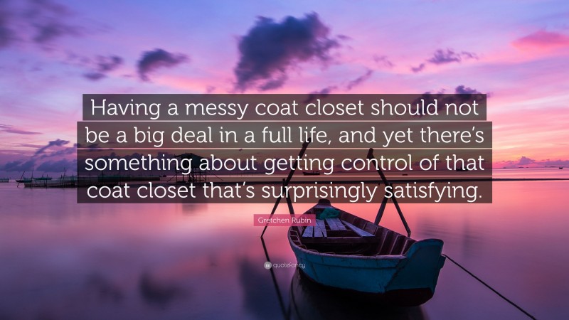 Gretchen Rubin Quote: “Having a messy coat closet should not be a big deal in a full life, and yet there’s something about getting control of that coat closet that’s surprisingly satisfying.”