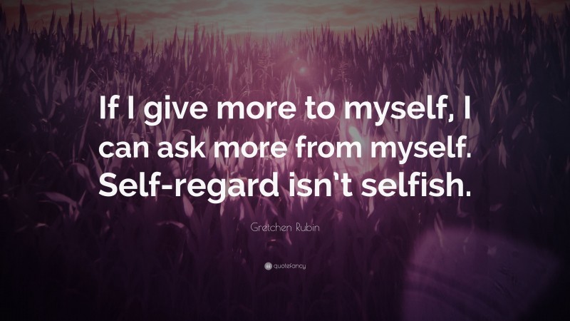 Gretchen Rubin Quote: “If I give more to myself, I can ask more from myself. Self-regard isn’t selfish.”