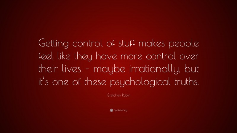 Gretchen Rubin Quote: “Getting control of stuff makes people feel like they have more control over their lives – maybe irrationally, but it’s one of these psychological truths.”