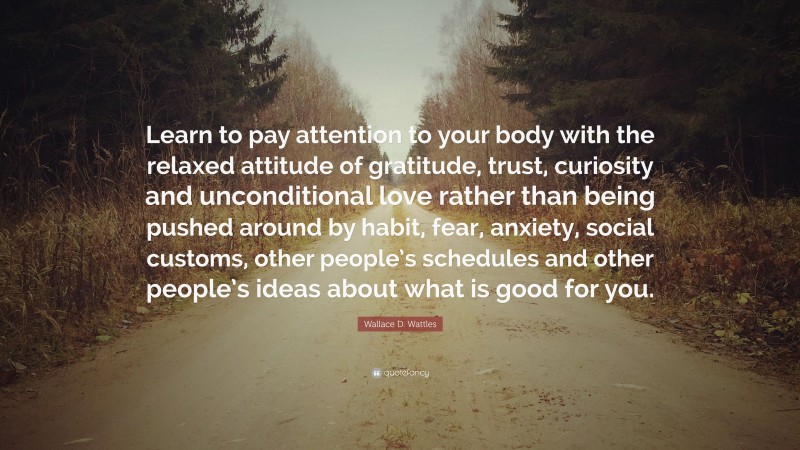 Wallace D. Wattles Quote: “Learn to pay attention to your body with the relaxed attitude of gratitude, trust, curiosity and unconditional love rather than being pushed around by habit, fear, anxiety, social customs, other people’s schedules and other people’s ideas about what is good for you.”