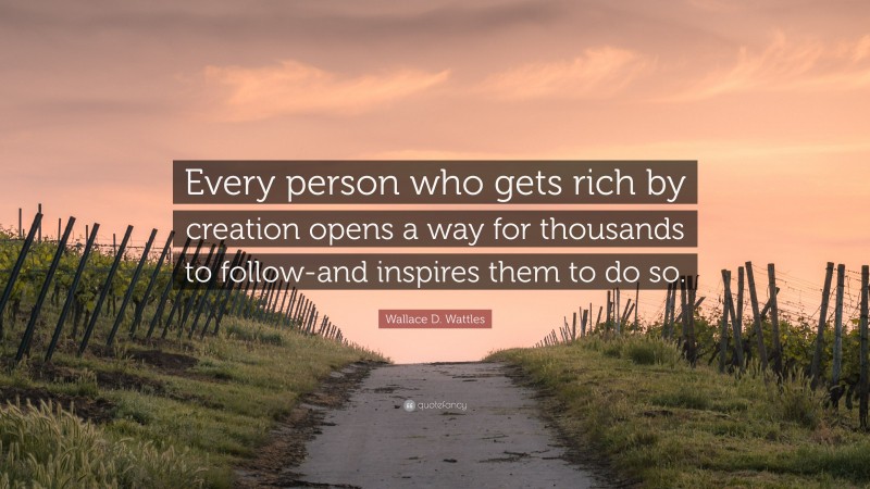 Wallace D. Wattles Quote: “Every person who gets rich by creation opens a way for thousands to follow-and inspires them to do so.”