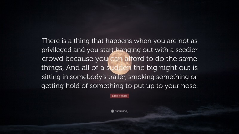Eddie Vedder Quote: “There is a thing that happens when you are not as privileged and you start hanging out with a seedier crowd because you can afford to do the same things, And all of a sudden the big night out is sitting in somebody’s trailer, smoking something or getting hold of something to put up to your nose.”