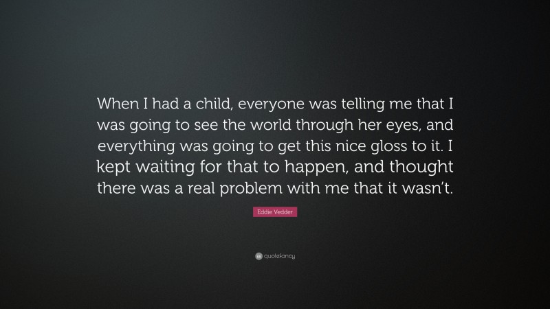 Eddie Vedder Quote: “When I had a child, everyone was telling me that I was going to see the world through her eyes, and everything was going to get this nice gloss to it. I kept waiting for that to happen, and thought there was a real problem with me that it wasn’t.”