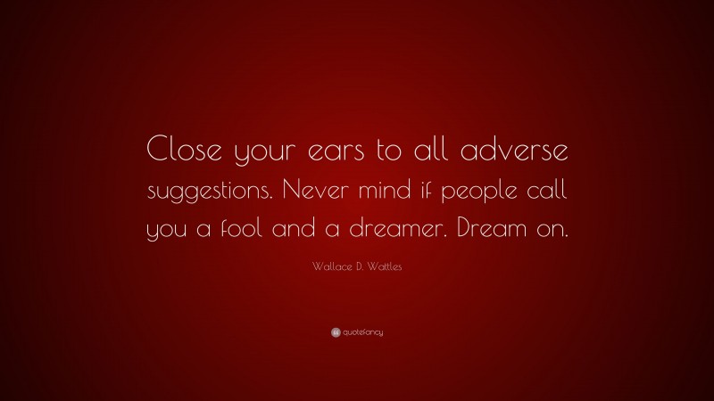Wallace D. Wattles Quote: “Close your ears to all adverse suggestions. Never mind if people call you a fool and a dreamer. Dream on.”