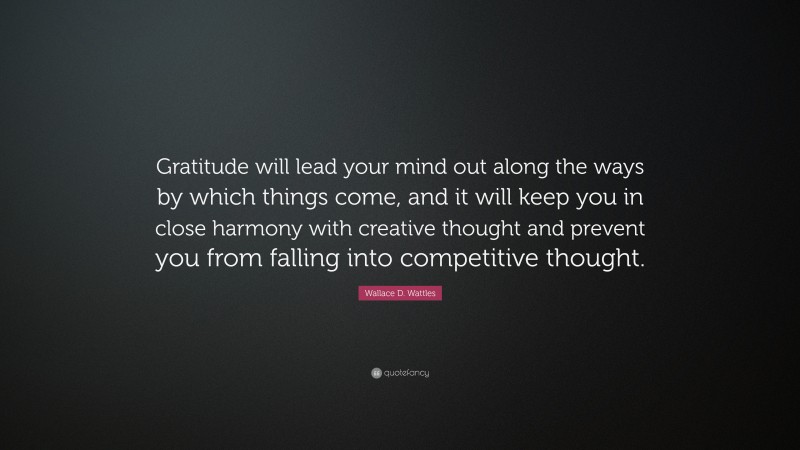 Wallace D. Wattles Quote: “Gratitude will lead your mind out along the ways by which things come, and it will keep you in close harmony with creative thought and prevent you from falling into competitive thought.”
