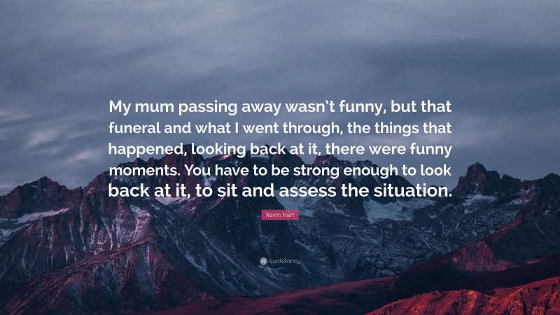 Kevin Hart Quote: “My mum passing away wasn’t funny, but that funeral and what I went through, the things that happened, looking back at it, there were funny moments. You have to be strong enough to look back at it, to sit and assess the situation.”