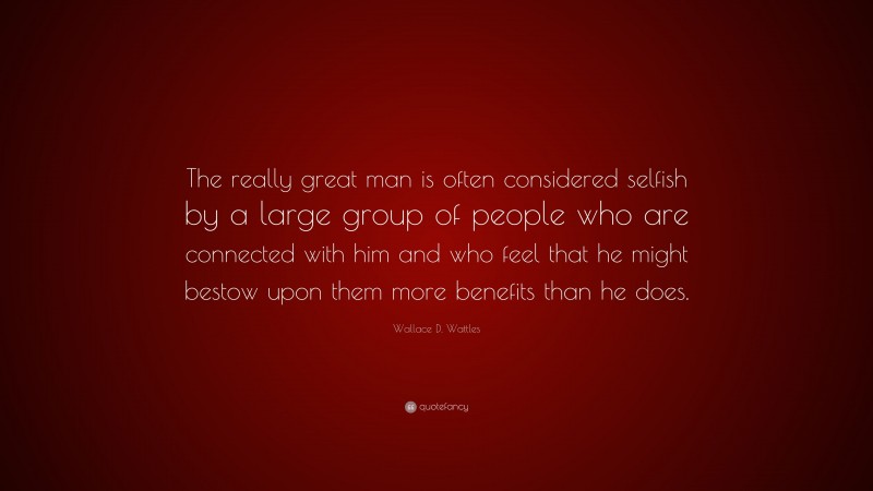 Wallace D. Wattles Quote: “The really great man is often considered selfish by a large group of people who are connected with him and who feel that he might bestow upon them more benefits than he does.”